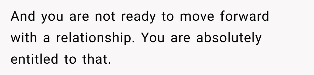 And you are not ready to move forward with a relationship. You are absolutely entitled to that.