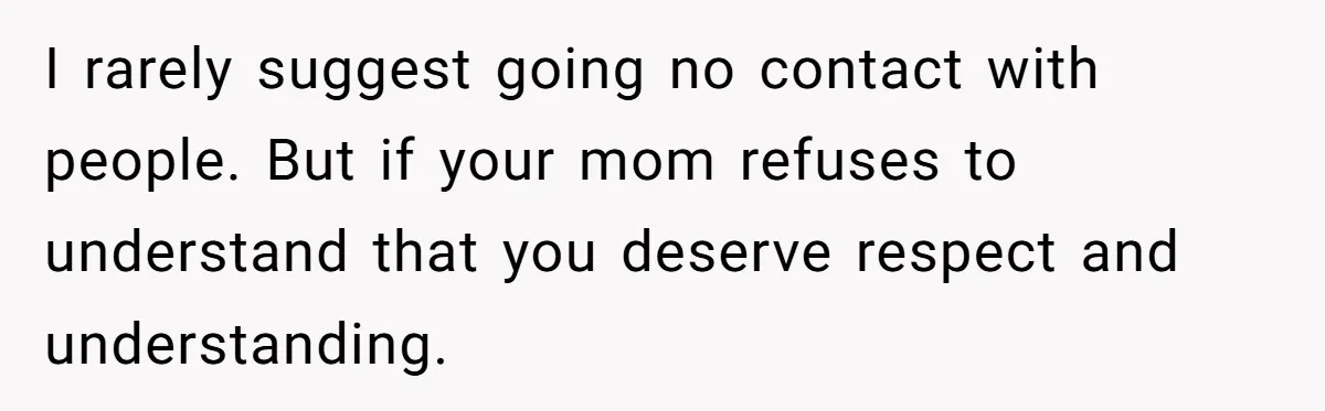 I rarely suggest going no contact with people. But if your mom refuses to understand that you deserve respect and understanding.