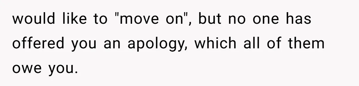 would like to "move on", but no one has offered you an apology, which all of them owe you.