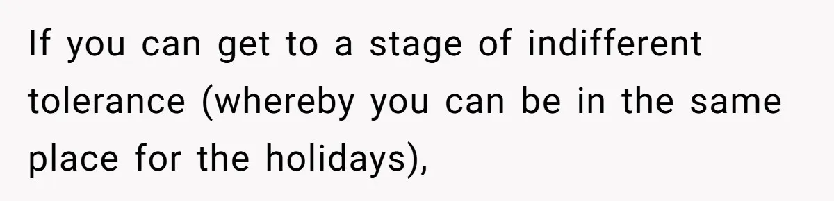 If you can get to a stage of indifferent tolerance (whereby you can be in the same place for the holidays),