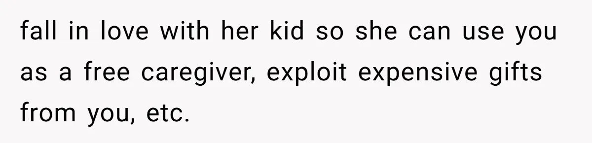 fall in love with her kid so she can use you as a free caregiver, exploit expensive gifts from you, etc.