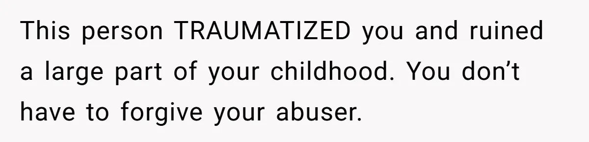 This person TRAUMATIZED you and ruined a large part of your childhood. You don’t have to forgive your abuser.