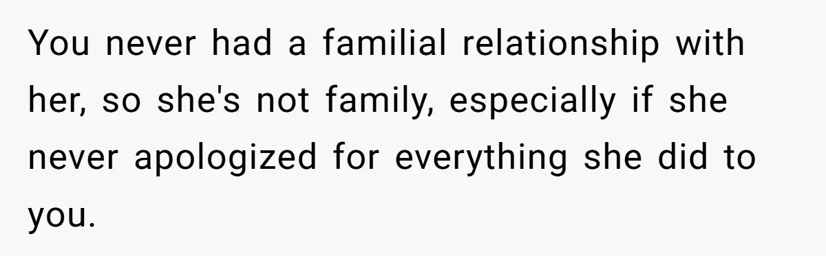 You never had a familial relationship with her, so she's not family, especially if she never apologized for everything she did to you.
