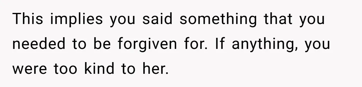 This implies you said something that you needed to be forgiven for. If anything, you were too kind to her.