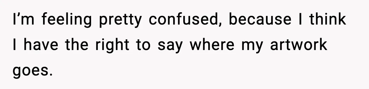 I’m feeling pretty confused, because I think I have the right to say where my artwork goes.