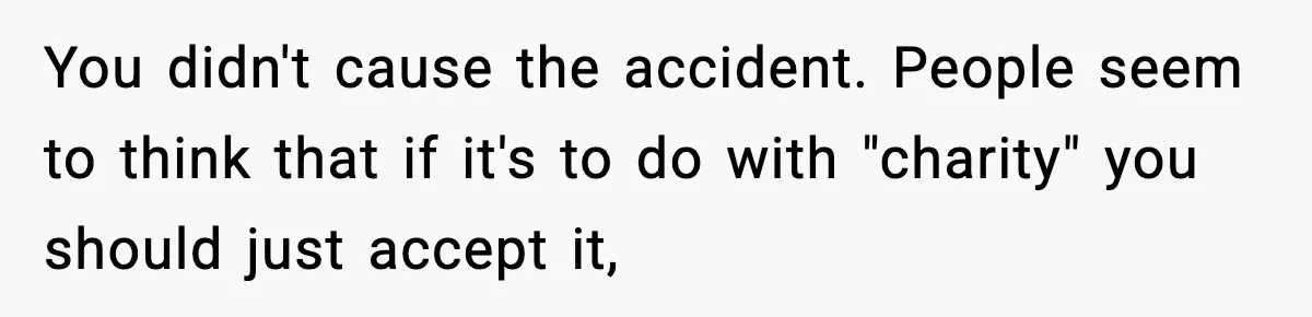 You didn't cause the accident. People seem to think that if it's to do with "charity" you should just accept it,