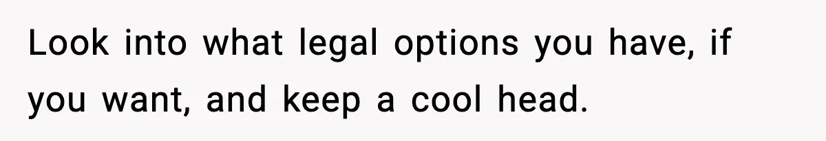 Look into what legal options you have, if you want, and keep a cool head.