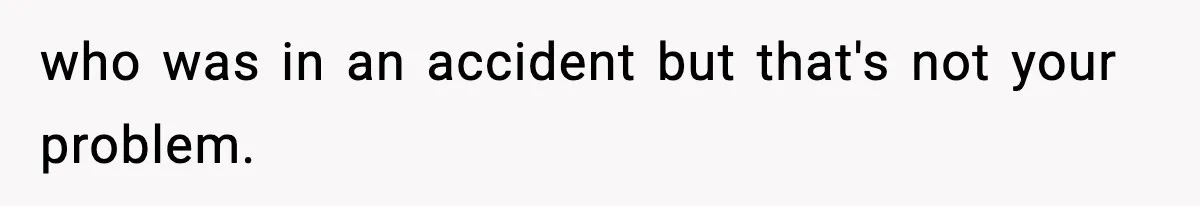 who was in an accident but that's not your problem.