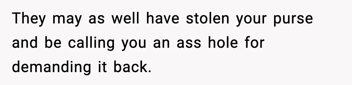 They may as well have stolen your purse and be calling you an ass hole for demanding it back.