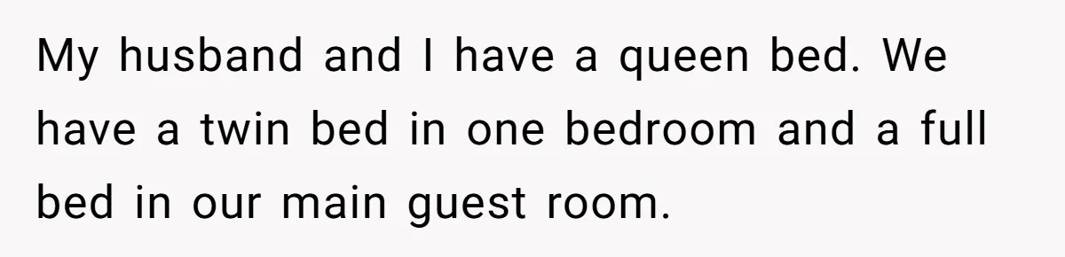 My husband and I have a queen bed. We have a twin bed in one bedroom and a full bed in our main guest room.