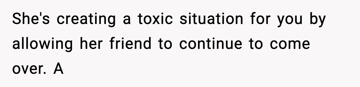 Man Kicks Out Roommate After Her Friend Bursts Into His Room Naked And Mocks Him She's creating a toxic situation for you by allowing her friend to continue to come over. A