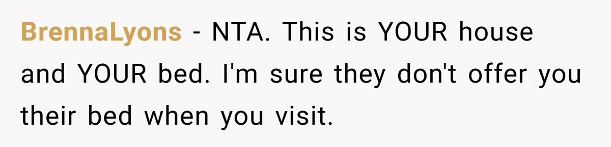 BrennaLyons − NTA. This is YOUR house and YOUR bed. I'm sure they don't offer you their bed when you visit.
