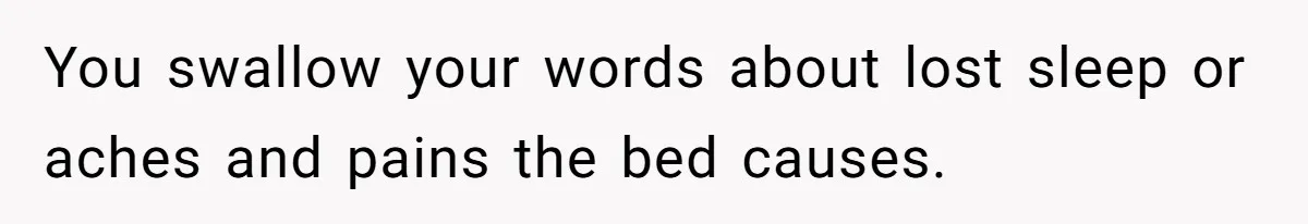 You swallow your words about lost sleep or aches and pains the bed causes.