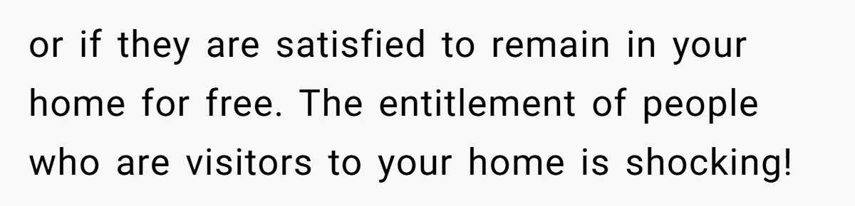 or if they are satisfied to remain in your home for free. The entitlement of people who are visitors to your home is shocking!
