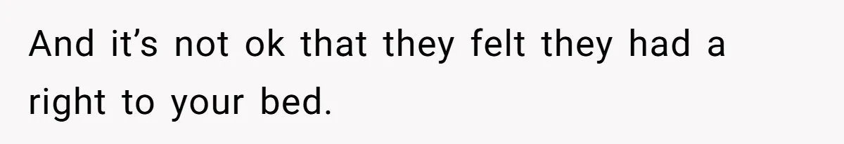 And it’s not ok that they felt they had a right to your bed.