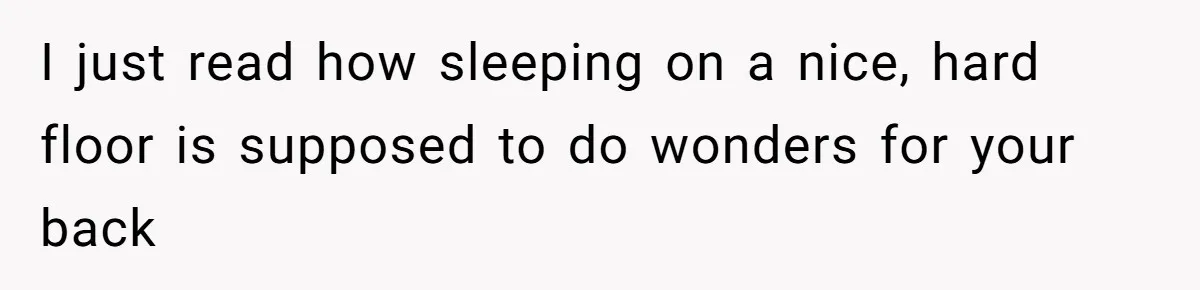 I just read how sleeping on a nice, hard floor is supposed to do wonders for your back