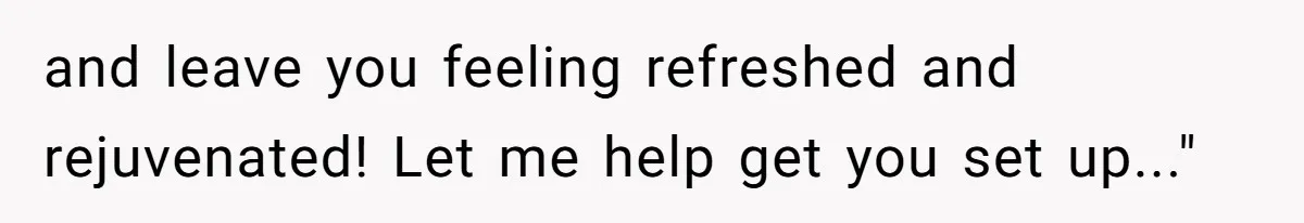 and leave you feeling refreshed and rejuvenated! Let me help get you set up..."