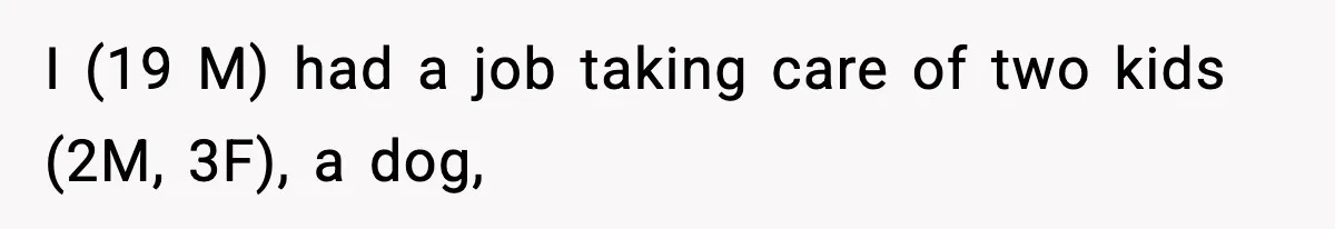 Babysitter Refuses To Return After Mom Fires Him For Brushing Dog, Then Begs Him To Come Back I (19 M) had a job taking care of two kids (2M, 3F), a dog,