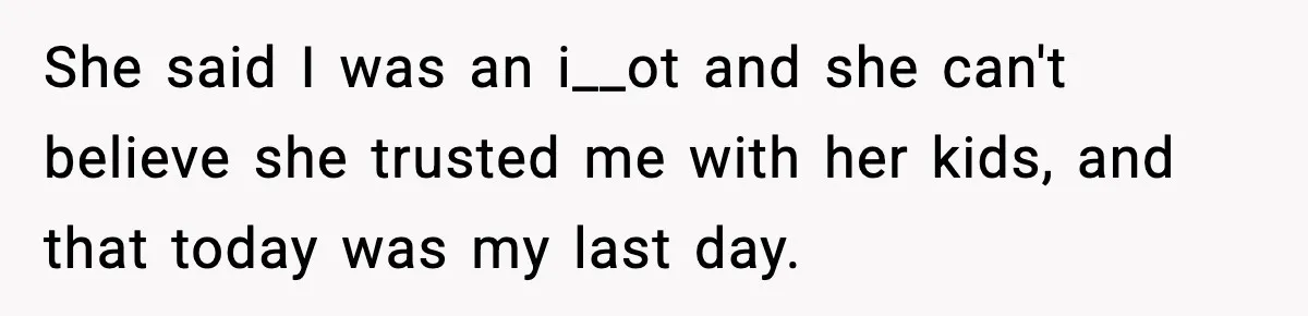Babysitter Refuses To Return After Mom Fires Him For Brushing Dog, Then Begs Him To Come Back She said I was an i__ot and she can't believe she trusted me with her kids, and that today was my last day.