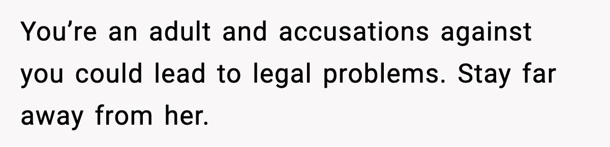 Babysitter Refuses To Return After Mom Fires Him For Brushing Dog, Then Begs Him To Come Back You’re an adult and accusations against you could lead to legal problems. Stay far away from her.