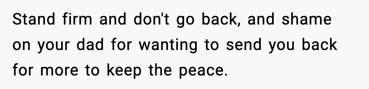 Babysitter Refuses To Return After Mom Fires Him For Brushing Dog, Then Begs Him To Come Back Stand firm and don't go back, and shame on your dad for wanting to send you back for more to keep the peace.