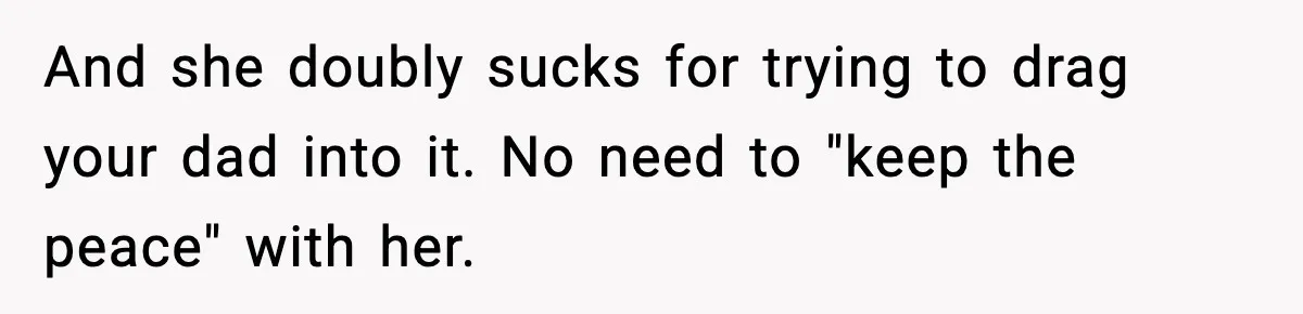 Babysitter Refuses To Return After Mom Fires Him For Brushing Dog, Then Begs Him To Come Back And she doubly sucks for trying to drag your dad into it. No need to "keep the peace" with her.