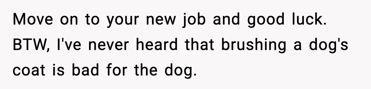 Babysitter Refuses To Return After Mom Fires Him For Brushing Dog, Then Begs Him To Come Back Move on to your new job and good luck. BTW, I've never heard that brushing a dog's coat is bad for the dog.