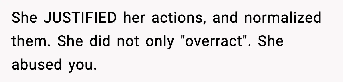 Babysitter Refuses To Return After Mom Fires Him For Brushing Dog, Then Begs Him To Come Back She JUSTIFIED her actions, and normalized them. She did not only "overract". She abused you.