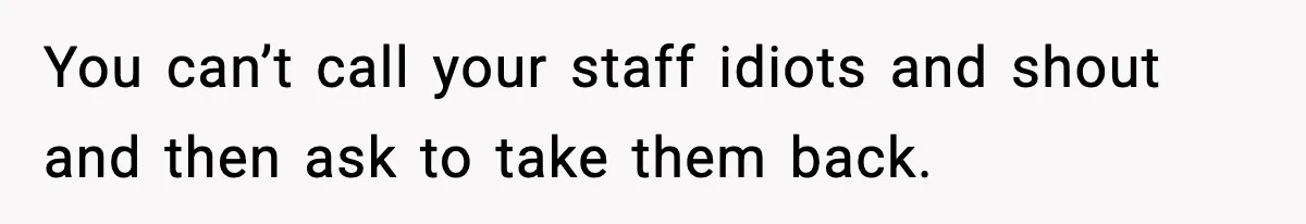Babysitter Refuses To Return After Mom Fires Him For Brushing Dog, Then Begs Him To Come Back You can’t call your staff idiots and shout and then ask to take them back.