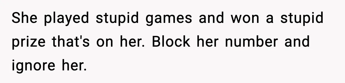 Babysitter Refuses To Return After Mom Fires Him For Brushing Dog, Then Begs Him To Come Back She played stupid games and won a stupid prize that's on her. Block her number and ignore her.
