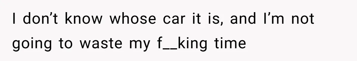 I don’t know whose car it is, and I’m not going to waste my f__king time