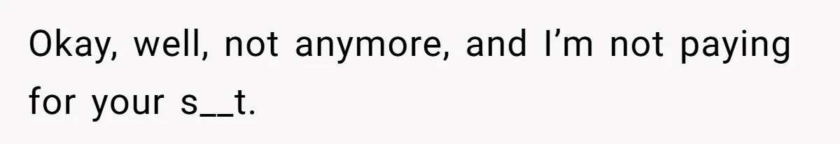 Okay, well, not anymore, and I’m not paying for your s__t.