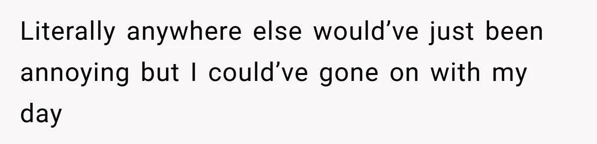 Literally anywhere else would’ve just been annoying but I could’ve gone on with my day