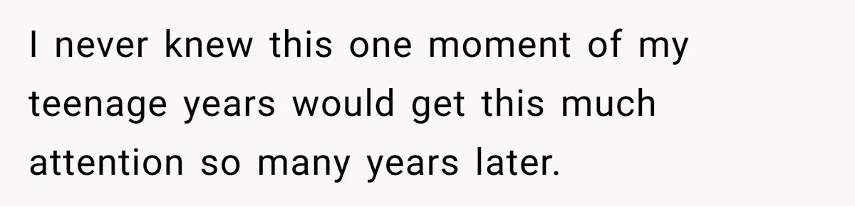 I never knew this one moment of my teenage years would get this much attention so many years later.