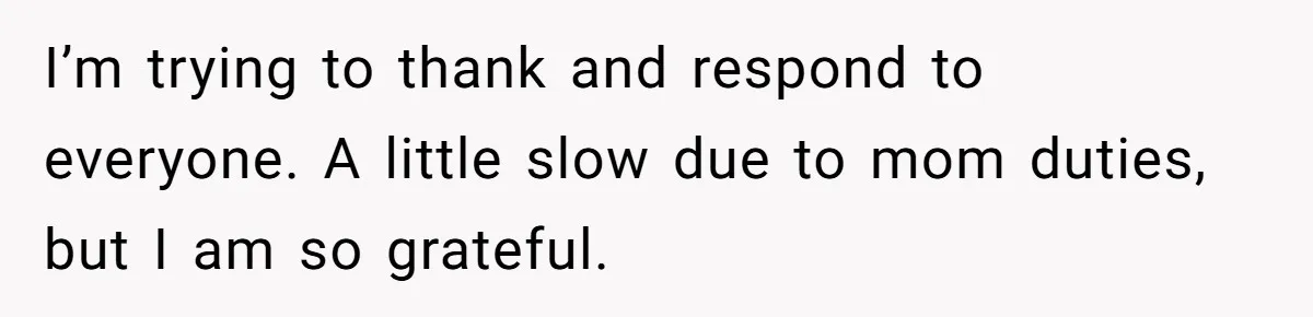I’m trying to thank and respond to everyone. A little slow due to mom duties, but I am so grateful.
