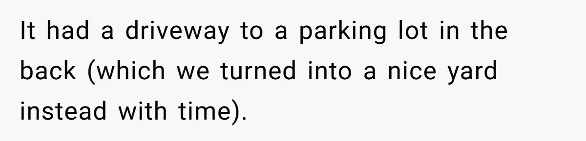 It had a driveway to a parking lot in the back (which we turned into a nice yard instead with time).