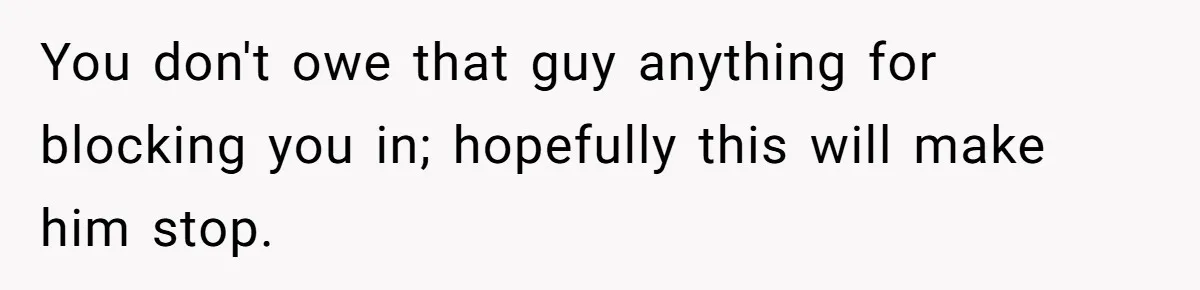 You don't owe that guy anything for blocking you in; hopefully this will make him stop.