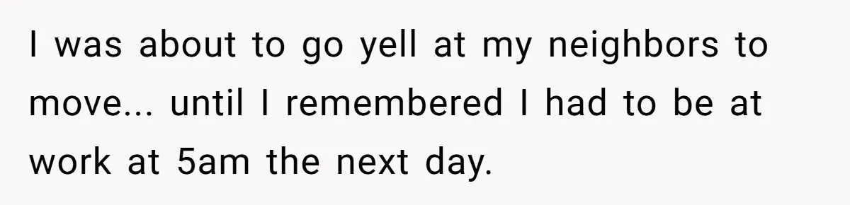 I was about to go yell at my neighbors to move... until I remembered I had to be at work at 5am the next day.