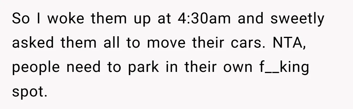 So I woke them up at 4:30am and sweetly asked them all to move their cars. NTA, people need to park in their own f__king spot.