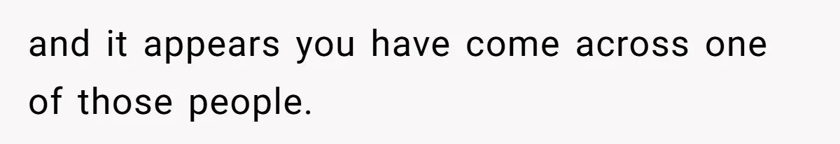 and it appears you have come across one of those people.