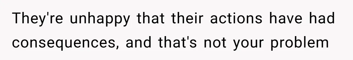 They're unhappy that their actions have had consequences, and that's not your problem