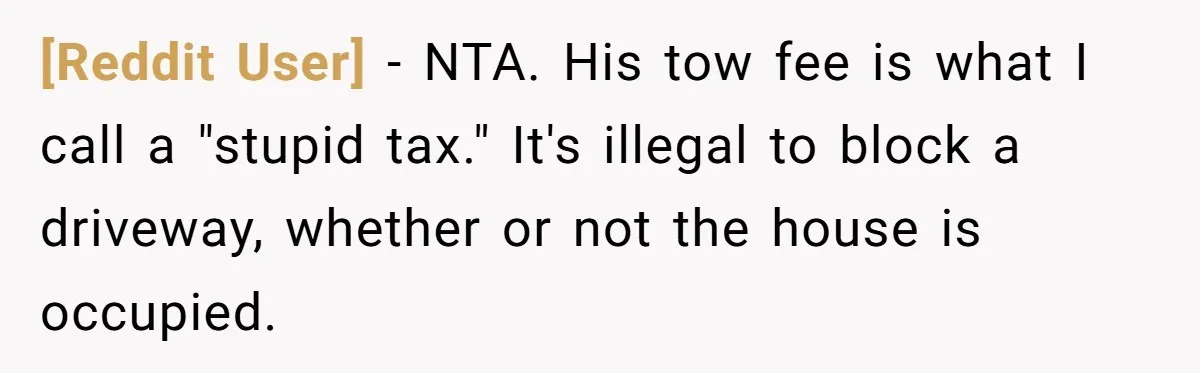 [Reddit User] − NTA. His tow fee is what I call a "stupid tax." It's illegal to block a driveway, whether or not the house is occupied.