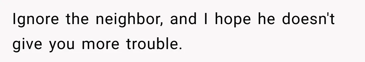 Ignore the neighbor, and I hope he doesn't give you more trouble.