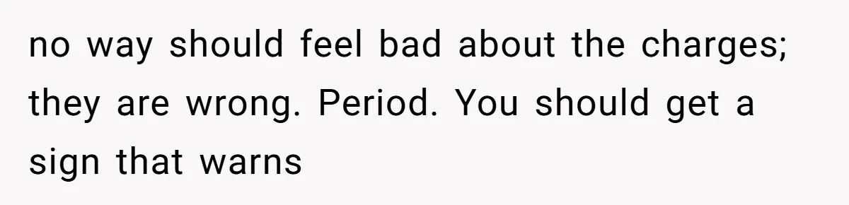no way should feel bad about the charges; they are wrong. Period. You should get a sign that warns