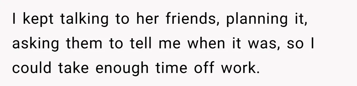 I kept talking to her friends, planning it, asking them to tell me when it was, so I could take enough time off work.