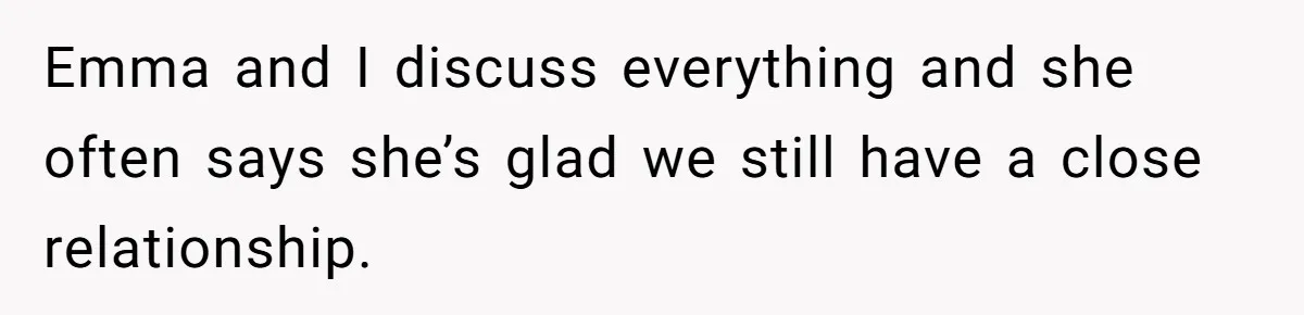 Emma and I discuss everything and she often says she’s glad we still have a close relationship.