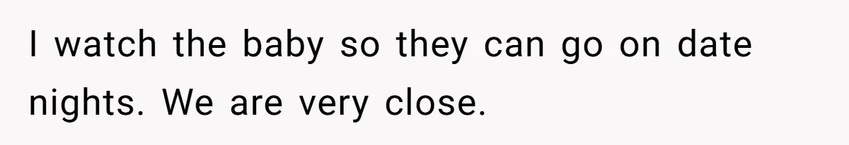 I watch the baby so they can go on date nights. We are very close.