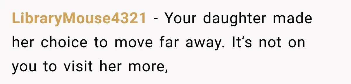 LibraryMouse4321 − Your daughter made her choice to move far away. It’s not on you to visit her more,