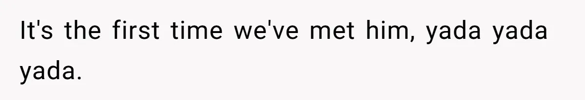 It's the first time we've met him, yada yada yada.