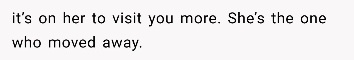it’s on her to visit you more. She’s the one who moved away.